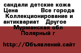 сандали детские кожа › Цена ­ 2 000 - Все города Коллекционирование и антиквариат » Другое   . Мурманская обл.,Полярный г.